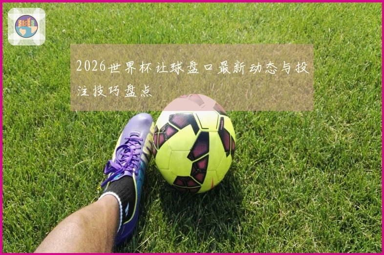 2026世界杯让球盘口最新动态与投注技巧盘点