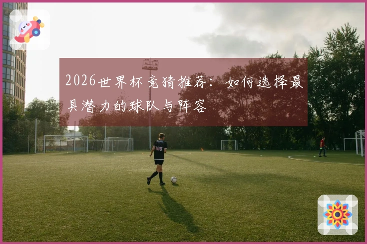 2026世界杯竞猜推荐：如何选择最具潜力的球队与阵容